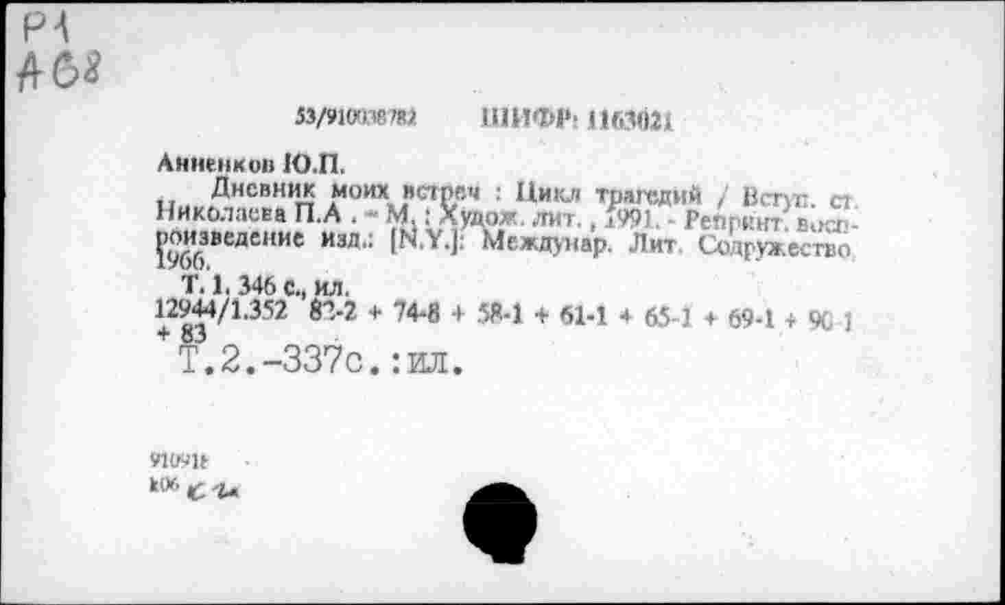 ﻿PA А б*
53/910038787 ШИФР; 1163021
Анненков Ю.П.
Дневник моих встреч : Цикл трагедий / Встуг ст Николаева П.А . - М : Худрх лит., 1W Репринт, вост ?966ВеДСИИе ИЗЛ' Междунар. Лит Содружество
Т. 1.346 с., ил.
12944/1.352 82-2 + 74-8 + 58-1 + 614 4 654 + 69-1 + % 1
+Т.2.-337с.:ид.
VlU71t к*- с -г-